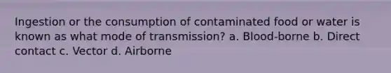 Ingestion or the consumption of contaminated food or water is known as what mode of transmission? a. Blood-borne b. Direct contact c. Vector d. Airborne