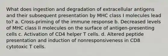 What does ingestion and degradation of extracellular antigens and their subsequent presentation by MHC class I molecules lead to? a. Cross-priming of the immune response b. Decreased levels of MHC class II molecules on the surface of antigen-presenting cells c. Activation of CD4 helper T cells. d. Altered peptide presentation and induction of nonresponsiveness in CD8 cytotoxic T cells.