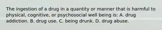 The ingestion of a drug in a quantity or manner that is harmful to physical, cognitive, or psychosocial well being is: A. drug addiction. B. drug use. C. being drunk. D. drug abuse.