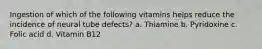 Ingestion of which of the following vitamins helps reduce the incidence of neural tube defects? a. Thiamine b. Pyridoxine c. Folic acid d. Vitamin B12