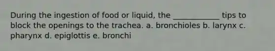 During the ingestion of food or liquid, the ____________ tips to block the openings to the trachea. a. bronchioles b. larynx c. pharynx d. epiglottis e. bronchi