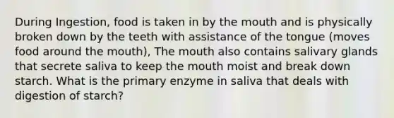 During Ingestion, food is taken in by the mouth and is physically broken down by the teeth with assistance of the tongue (moves food around the mouth), The mouth also contains salivary glands that secrete saliva to keep the mouth moist and break down starch. What is the primary enzyme in saliva that deals with digestion of starch?