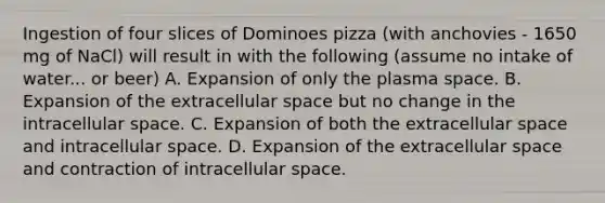 Ingestion of four slices of Dominoes pizza (with anchovies - 1650 mg of NaCl) will result in with the following (assume no intake of water... or beer) A. Expansion of only the plasma space. B. Expansion of the extracellular space but no change in the intracellular space. C. Expansion of both the extracellular space and intracellular space. D. Expansion of the extracellular space and contraction of intracellular space.