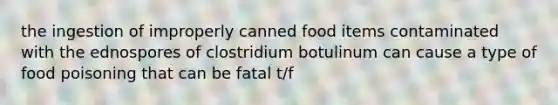 the ingestion of improperly canned food items contaminated with the ednospores of clostridium botulinum can cause a type of food poisoning that can be fatal t/f