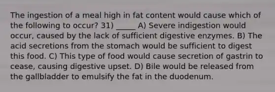 The ingestion of a meal high in fat content would cause which of the following to occur? 31) _____ A) Severe indigestion would occur, caused by the lack of sufficient digestive enzymes. B) The acid secretions from the stomach would be sufficient to digest this food. C) This type of food would cause secretion of gastrin to cease, causing digestive upset. D) Bile would be released from the gallbladder to emulsify the fat in the duodenum.