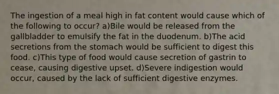 The ingestion of a meal high in fat content would cause which of the following to occur? a)Bile would be released from the gallbladder to emulsify the fat in the duodenum. b)The acid secretions from the stomach would be sufficient to digest this food. c)This type of food would cause secretion of gastrin to cease, causing digestive upset. d)Severe indigestion would occur, caused by the lack of sufficient digestive enzymes.