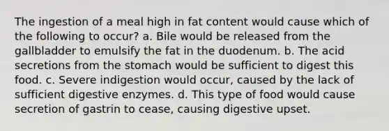 The ingestion of a meal high in fat content would cause which of the following to occur? a. Bile would be released from the gallbladder to emulsify the fat in the duodenum. b. The acid secretions from the stomach would be sufficient to digest this food. c. Severe indigestion would occur, caused by the lack of sufficient digestive enzymes. d. This type of food would cause secretion of gastrin to cease, causing digestive upset.