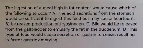 The ingestion of a meal high in fat content would cause which of the following to occur? A) The acid secretions from the stomach would be sufficient to digest this food but may cause heartburn. B) Increased production of trypsinogen. C) Bile would be released from the gallbladder to emulsify the fat in the duodenum. D) This type of food would cause secretion of gastrin to cease, resulting in faster gastric emptying.