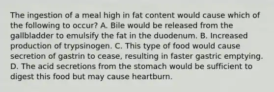 The ingestion of a meal high in fat content would cause which of the following to occur? A. Bile would be released from the gallbladder to emulsify the fat in the duodenum. B. Increased production of trypsinogen. C. This type of food would cause secretion of gastrin to cease, resulting in faster gastric emptying. D. The acid secretions from the stomach would be sufficient to digest this food but may cause heartburn.