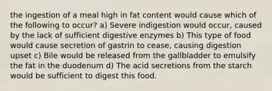 the ingestion of a meal high in fat content would cause which of the following to occur? a) Severe indigestion would occur, caused by the lack of sufficient digestive enzymes b) This type of food would cause secretion of gastrin to cease, causing digestion upset c) Bile would be released from the gallbladder to emulsify the fat in the duodenum d) The acid secretions from the starch would be sufficient to digest this food.