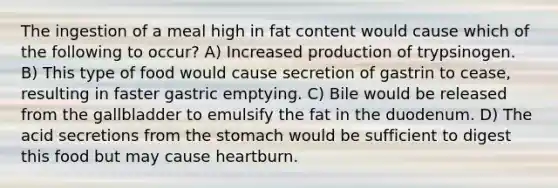 The ingestion of a meal high in fat content would cause which of the following to occur? A) Increased production of trypsinogen. B) This type of food would cause secretion of gastrin to cease, resulting in faster gastric emptying. C) Bile would be released from the gallbladder to emulsify the fat in the duodenum. D) The acid secretions from <a href='https://www.questionai.com/knowledge/kLccSGjkt8-the-stomach' class='anchor-knowledge'>the stomach</a> would be sufficient to digest this food but may cause heartburn.