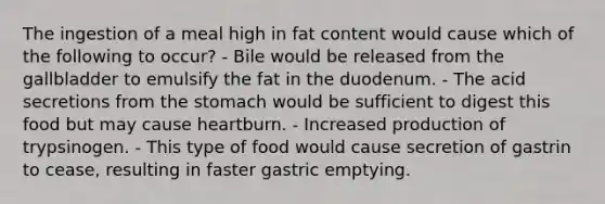 The ingestion of a meal high in fat content would cause which of the following to occur? - Bile would be released from the gallbladder to emulsify the fat in the duodenum. - The acid secretions from the stomach would be sufficient to digest this food but may cause heartburn. - Increased production of trypsinogen. - This type of food would cause secretion of gastrin to cease, resulting in faster gastric emptying.