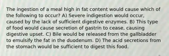 The ingestion of a meal high in fat content would cause which of the following to occur? A) Severe indigestion would occur, caused by the lack of sufficient digestive enzymes. B) This type of food would cause secretion of gastrin to cease, causing digestive upset. C) Bile would be released from the gallbladder to emulsify the fat in the duodenum. D) The acid secretions from the stomach would be sufficient to digest this food.