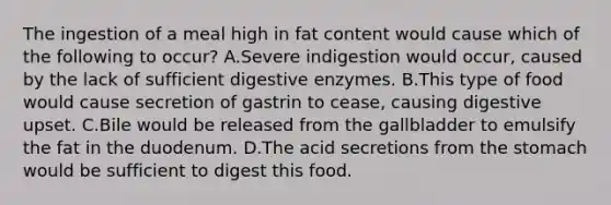 The ingestion of a meal high in fat content would cause which of the following to occur? A.Severe indigestion would occur, caused by the lack of sufficient <a href='https://www.questionai.com/knowledge/kK14poSlmL-digestive-enzymes' class='anchor-knowledge'>digestive enzymes</a>. B.This type of food would cause secretion of gastrin to cease, causing digestive upset. C.Bile would be released from the gallbladder to emulsify the fat in the duodenum. D.The acid secretions from <a href='https://www.questionai.com/knowledge/kLccSGjkt8-the-stomach' class='anchor-knowledge'>the stomach</a> would be sufficient to digest this food.