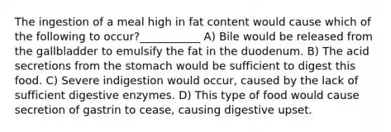 The ingestion of a meal high in fat content would cause which of the following to occur?___________ A) Bile would be released from the gallbladder to emulsify the fat in the duodenum. B) The acid secretions from <a href='https://www.questionai.com/knowledge/kLccSGjkt8-the-stomach' class='anchor-knowledge'>the stomach</a> would be sufficient to digest this food. C) Severe indigestion would occur, caused by the lack of sufficient <a href='https://www.questionai.com/knowledge/kK14poSlmL-digestive-enzymes' class='anchor-knowledge'>digestive enzymes</a>. D) This type of food would cause secretion of gastrin to cease, causing digestive upset.