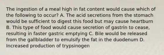 The ingestion of a meal high in fat content would cause which of the following to occur? A. The acid secretions from <a href='https://www.questionai.com/knowledge/kLccSGjkt8-the-stomach' class='anchor-knowledge'>the stomach</a> would be sufficient to digest this food but may cause heartburn B. This type of food would cause secretion of gastrin to cease, resulting in faster gastric emptying C. Bile would be released from the gallbladder to emulsify the fat in the duodenum D. Increased production of trypsinogen