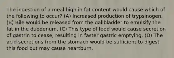 The ingestion of a meal high in fat content would cause which of the following to occur? (A) Increased production of trypsinogen. (B) Bile would be released from the gallbladder to emulsify the fat in the duodenum. (C) This type of food would cause secretion of gastrin to cease, resulting in faster gastric emptying. (D) The acid secretions from the stomach would be sufficient to digest this food but may cause heartburn.