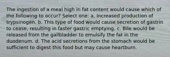 The ingestion of a meal high in fat content would cause which of the following to occur? Select one: a. Increased production of trypsinogen. b. This type of food would cause secretion of gastrin to cease, resulting in faster gastric emptying. c. Bile would be released from the gallbladder to emulsify the fat in the duodenum. d. The acid secretions from <a href='https://www.questionai.com/knowledge/kLccSGjkt8-the-stomach' class='anchor-knowledge'>the stomach</a> would be sufficient to digest this food but may cause heartburn.