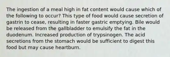 The ingestion of a meal high in fat content would cause which of the following to occur? This type of food would cause secretion of gastrin to cease, resulting in faster gastric emptying. Bile would be released from the gallbladder to emulsify the fat in the duodenum. Increased production of trypsinogen. The acid secretions from the stomach would be sufficient to digest this food but may cause heartburn.