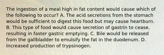 The ingestion of a meal high in fat content would cause which of the following to occur? A. The acid secretions from <a href='https://www.questionai.com/knowledge/kLccSGjkt8-the-stomach' class='anchor-knowledge'>the stomach</a> would be sufficient to digest this food but may cause heartburn. B. This type of food would cause secretion of gastrin to cease, resulting in faster gastric emptying. C. Bile would be released from the gallbladder to emulsify the fat in the duodenum. D. Increased production of trypsinogen.