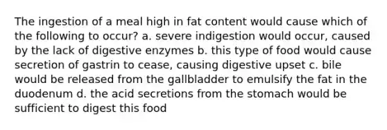 The ingestion of a meal high in fat content would cause which of the following to occur? a. severe indigestion would occur, caused by the lack of digestive enzymes b. this type of food would cause secretion of gastrin to cease, causing digestive upset c. bile would be released from the gallbladder to emulsify the fat in the duodenum d. the acid secretions from the stomach would be sufficient to digest this food