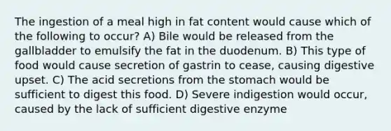 The ingestion of a meal high in fat content would cause which of the following to occur? A) Bile would be released from the gallbladder to emulsify the fat in the duodenum. B) This type of food would cause secretion of gastrin to cease, causing digestive upset. C) The acid secretions from the stomach would be sufficient to digest this food. D) Severe indigestion would occur, caused by the lack of sufficient digestive enzyme