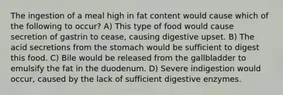 The ingestion of a meal high in fat content would cause which of the following to occur? A) This type of food would cause secretion of gastrin to cease, causing digestive upset. B) The acid secretions from the stomach would be sufficient to digest this food. C) Bile would be released from the gallbladder to emulsify the fat in the duodenum. D) Severe indigestion would occur, caused by the lack of sufficient digestive enzymes.