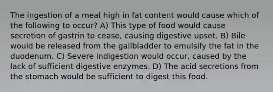 The ingestion of a meal high in fat content would cause which of the following to occur? A) This type of food would cause secretion of gastrin to cease, causing digestive upset. B) Bile would be released from the gallbladder to emulsify the fat in the duodenum. C) Severe indigestion would occur, caused by the lack of sufficient digestive enzymes. D) The acid secretions from the stomach would be sufficient to digest this food.