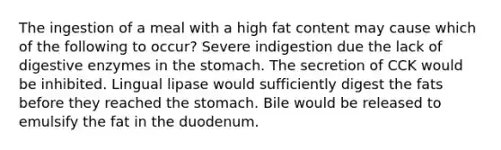 The ingestion of a meal with a high fat content may cause which of the following to occur? Severe indigestion due the lack of digestive enzymes in the stomach. The secretion of CCK would be inhibited. Lingual lipase would sufficiently digest the fats before they reached the stomach. Bile would be released to emulsify the fat in the duodenum.