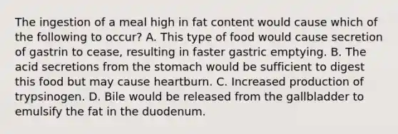 The ingestion of a meal high in fat content would cause which of the following to occur? A. This type of food would cause secretion of gastrin to cease, resulting in faster gastric emptying. B. The acid secretions from the stomach would be sufficient to digest this food but may cause heartburn. C. Increased production of trypsinogen. D. Bile would be released from the gallbladder to emulsify the fat in the duodenum.