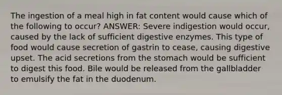 The ingestion of a meal high in fat content would cause which of the following to occur? ANSWER: Severe indigestion would occur, caused by the lack of sufficient <a href='https://www.questionai.com/knowledge/kK14poSlmL-digestive-enzymes' class='anchor-knowledge'>digestive enzymes</a>. This type of food would cause secretion of gastrin to cease, causing digestive upset. The acid secretions from <a href='https://www.questionai.com/knowledge/kLccSGjkt8-the-stomach' class='anchor-knowledge'>the stomach</a> would be sufficient to digest this food. Bile would be released from the gallbladder to emulsify the fat in the duodenum.