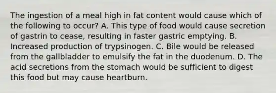 The ingestion of a meal high in fat content would cause which of the following to occur? A. This type of food would cause secretion of gastrin to cease, resulting in faster gastric emptying. B. Increased production of trypsinogen. C. Bile would be released from the gallbladder to emulsify the fat in the duodenum. D. The acid secretions from the stomach would be sufficient to digest this food but may cause heartburn.