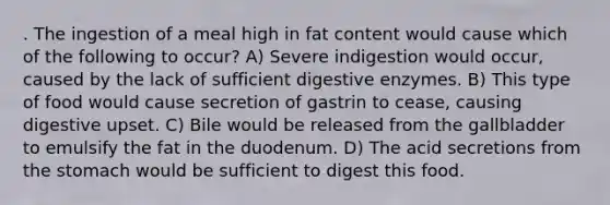 . The ingestion of a meal high in fat content would cause which of the following to occur? A) Severe indigestion would occur, caused by the lack of sufficient digestive enzymes. B) This type of food would cause secretion of gastrin to cease, causing digestive upset. C) Bile would be released from the gallbladder to emulsify the fat in the duodenum. D) The acid secretions from the stomach would be sufficient to digest this food.