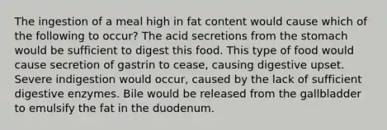 The ingestion of a meal high in fat content would cause which of the following to occur? The acid secretions from the stomach would be sufficient to digest this food. This type of food would cause secretion of gastrin to cease, causing digestive upset. Severe indigestion would occur, caused by the lack of sufficient digestive enzymes. Bile would be released from the gallbladder to emulsify the fat in the duodenum.