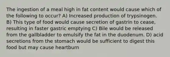 The ingestion of a meal high in fat content would cause which of the following to occur? A) Increased production of trypsinogen. B) This type of food would cause secretion of gastrin to cease, resulting in faster gastric emptying C) Bile would be released from the gallbladder to emulsify the fat in the duodenum. D) acid secretions from the stomach would be sufficient to digest this food but may cause heartburn