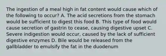 The ingestion of a meal high in fat content would cause which of the following to occur? A. The acid secretions from the stomach would be sufficient to digest this food B. This type of food would cause secretion of gastrin to cease, causing digestive upset C. Severe indigestion would occur, caused by the lack of sufficient digestive enzymes D. Bile would be released from the gallbladder to emulsify the fat in the duodenum