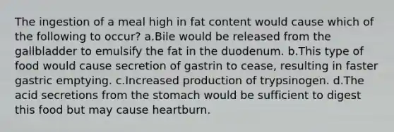 The ingestion of a meal high in fat content would cause which of the following to occur? a.Bile would be released from the gallbladder to emulsify the fat in the duodenum. b.This type of food would cause secretion of gastrin to cease, resulting in faster gastric emptying. c.Increased production of trypsinogen. d.The acid secretions from the stomach would be sufficient to digest this food but may cause heartburn.