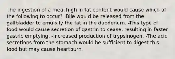 The ingestion of a meal high in fat content would cause which of the following to occur? -Bile would be released from the gallbladder to emulsify the fat in the duodenum. -This type of food would cause secretion of gastrin to cease, resulting in faster gastric emptying. -Increased production of trypsinogen. -The acid secretions from the stomach would be sufficient to digest this food but may cause heartburn.