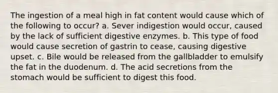 The ingestion of a meal high in fat content would cause which of the following to occur? a. Sever indigestion would occur, caused by the lack of sufficient digestive enzymes. b. This type of food would cause secretion of gastrin to cease, causing digestive upset. c. Bile would be released from the gallbladder to emulsify the fat in the duodenum. d. The acid secretions from the stomach would be sufficient to digest this food.