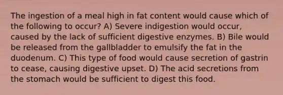 The ingestion of a meal high in fat content would cause which of the following to occur? A) Severe indigestion would occur, caused by the lack of sufficient digestive enzymes. B) Bile would be released from the gallbladder to emulsify the fat in the duodenum. C) This type of food would cause secretion of gastrin to cease, causing digestive upset. D) The acid secretions from the stomach would be sufficient to digest this food.