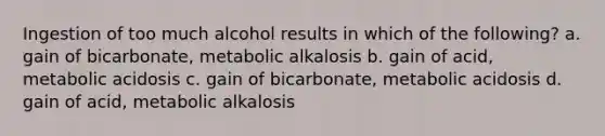 Ingestion of too much alcohol results in which of the following? a. gain of bicarbonate, metabolic alkalosis b. gain of acid, metabolic acidosis c. gain of bicarbonate, metabolic acidosis d. gain of acid, metabolic alkalosis