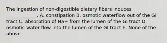 The ingestion of non-digestible dietary fibers induces _____________. A. constipation B. osmotic waterflow out of the GI tract C. absorption of Na+ from the lumen of the GI tract D. osmotic water flow into the lumen of the GI tract E. None of the above