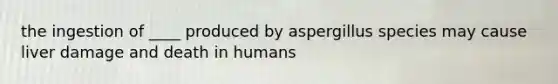 the ingestion of ____ produced by aspergillus species may cause liver damage and death in humans