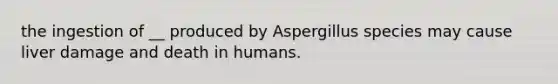 the ingestion of __ produced by Aspergillus species may cause liver damage and death in humans.