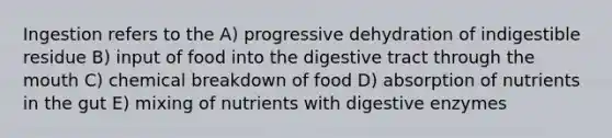 Ingestion refers to the A) progressive dehydration of indigestible residue B) input of food into the digestive tract through the mouth C) chemical breakdown of food D) absorption of nutrients in the gut E) mixing of nutrients with digestive enzymes