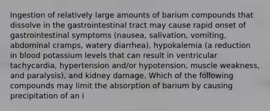 Ingestion of relatively large amounts of barium compounds that dissolve in the gastrointestinal tract may cause rapid onset of gastrointestinal symptoms (nausea, salivation, vomiting, abdominal cramps, watery diarrhea), hypokalemia (a reduction in blood potassium levels that can result in ventricular tachycardia, hypertension and/or hypotension, muscle weakness, and paralysis), and kidney damage. Which of the following compounds may limit the absorption of barium by causing precipitation of an i