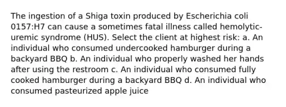 The ingestion of a Shiga toxin produced by Escherichia coli 0157:H7 can cause a sometimes fatal illness called hemolytic-uremic syndrome (HUS). Select the client at highest risk: a. An individual who consumed undercooked hamburger during a backyard BBQ b. An individual who properly washed her hands after using the restroom c. An individual who consumed fully cooked hamburger during a backyard BBQ d. An individual who consumed pasteurized apple juice