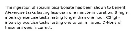 The ingestion of sodium bicarbonate has been shown to benefit A)exercise tasks lasting less than one minute in duration. B)high-intensity exercise tasks lasting longer than one hour. C)high-intensity exercise tasks lasting one to ten minutes. D)None of these answers is correct.