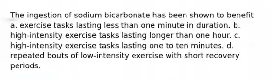 The ingestion of sodium bicarbonate has been shown to benefit a. exercise tasks lasting less than one minute in duration. b. high-intensity exercise tasks lasting longer than one hour. c. high-intensity exercise tasks lasting one to ten minutes. d. repeated bouts of low-intensity exercise with short recovery periods.