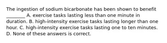 The ingestion of sodium bicarbonate has been shown to benefit ________ A. exercise tasks lasting less than one minute in duration. B. high-intensity exercise tasks lasting longer than one hour. C. high-intensity exercise tasks lasting one to ten minutes. D. None of these answers is correct.